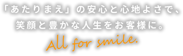 「あたりまえ」の安心と心地よさで、笑顔と豊かな人生をお客様に。All for smile